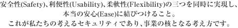 ���S��(Safety)�A���֐�(Usability)�A�_�(Flexibility)�̎O�𓯎��Ɏ������A�{���̈��S(Ease)�Ɍ��т��邱�ƁB���ꂪ�������̍l����Z�L�����e�B�ł���A���Ƃ̊j�ƂȂ�l�����ł��B